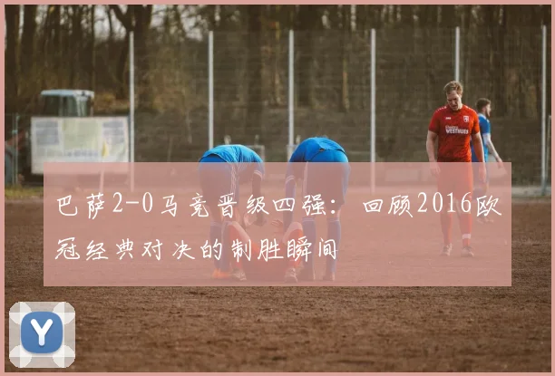 巴萨2-0马竞晋级四强：回顾2016欧冠经典对决的制胜瞬间