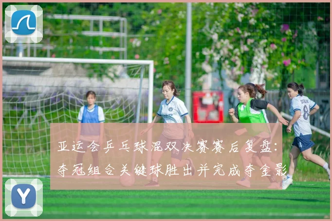 亚运会乒乓球混双决赛赛后复盘：夺冠组合关键球胜出并完成夺金影响