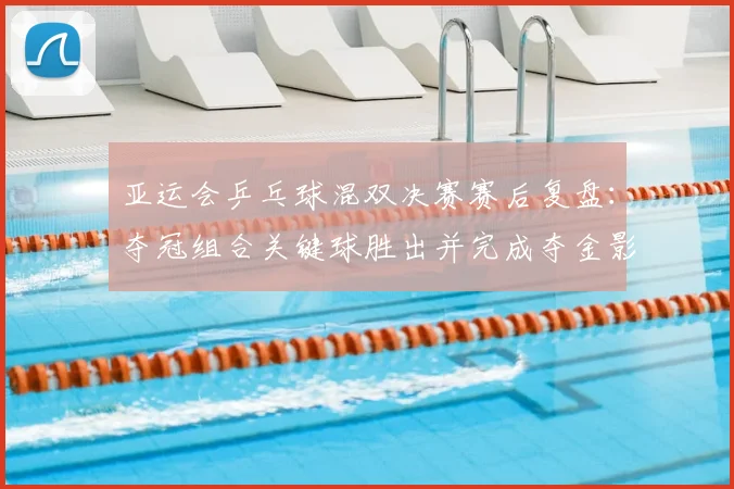 亚运会乒乓球混双决赛赛后复盘：夺冠组合关键球胜出并完成夺金影响