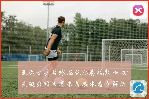 亚运会乒乓球混双比赛视频回放：关键分对决赛果与战术看点解析