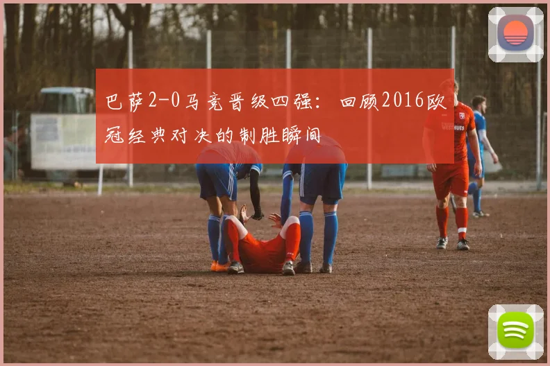 巴萨2-0马竞晋级四强：回顾2016欧冠经典对决的制胜瞬间