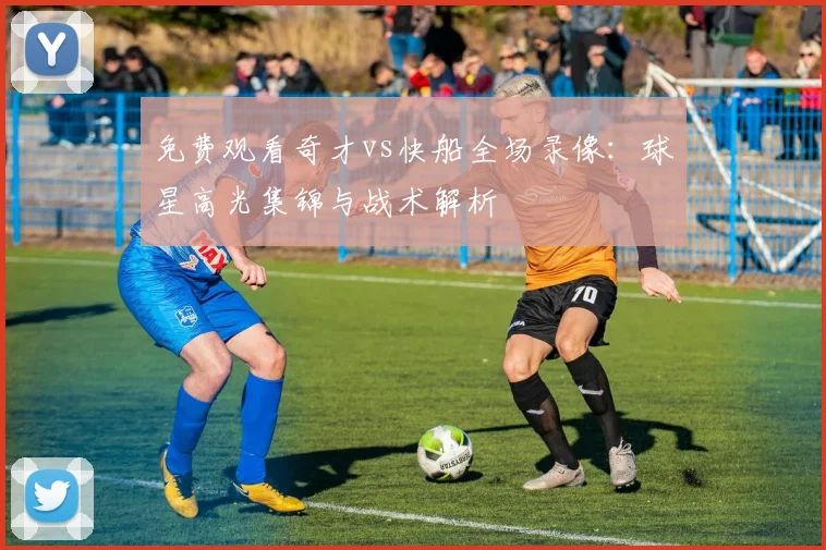 免费观看奇才vs快船全场录像:球星高光集锦与战术解析