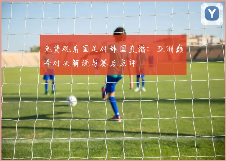 免费观看国足对韩国直播：亚洲巅峰对决解说与赛后点评